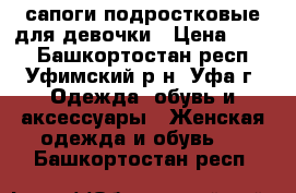 сапоги подростковые для девочки › Цена ­ 300 - Башкортостан респ., Уфимский р-н, Уфа г. Одежда, обувь и аксессуары » Женская одежда и обувь   . Башкортостан респ.